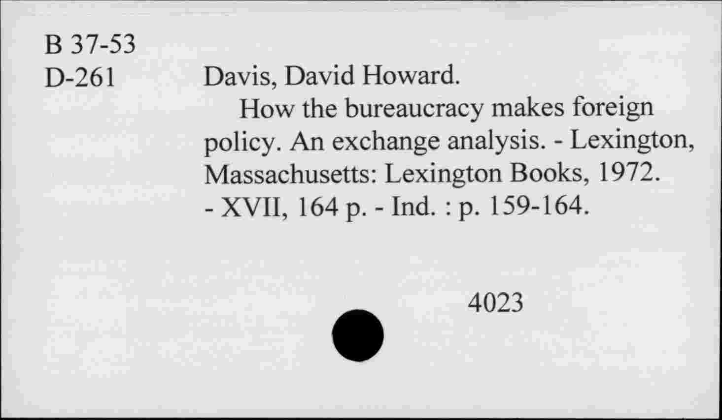 ﻿B 37-53
D-261
Davis, David Howard.
How the bureaucracy makes foreign policy. An exchange analysis. - Lexington, Massachusetts: Lexington Books, 1972.
- XVII, 164 p. - Ind. : p. 159-164.
4023